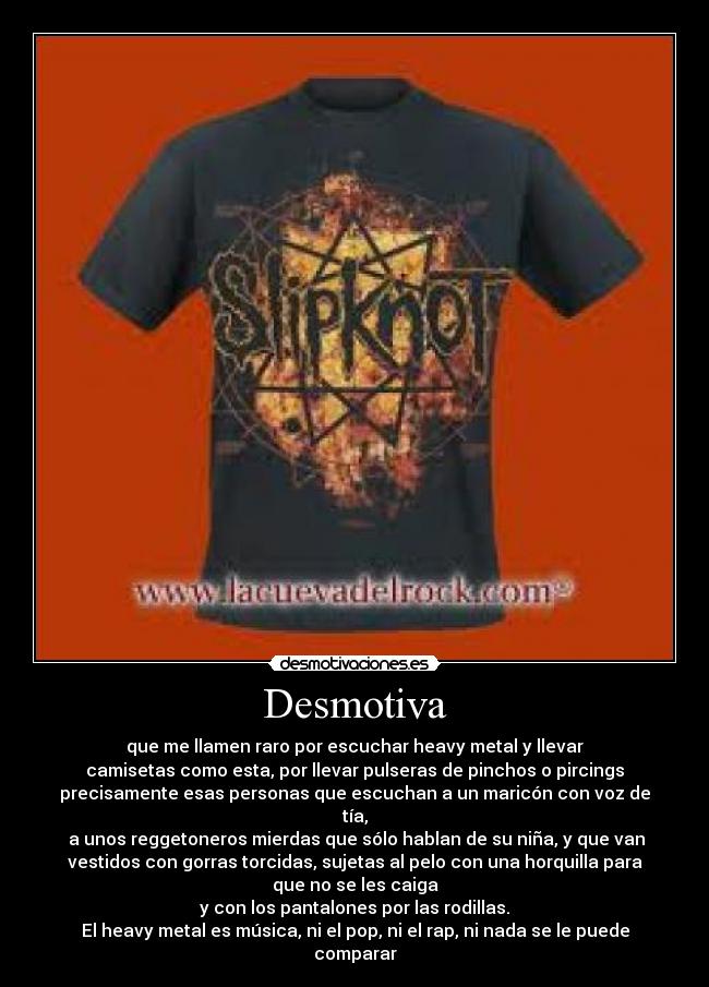 Desmotiva - que me llamen raro por escuchar heavy metal y llevar
camisetas como esta, por llevar pulseras de pinchos o pircings
precisamente esas personas que escuchan a un maricón con voz de
tía,
 a unos reggetoneros mierdas que sólo hablan de su niña, y que van
vestidos con gorras torcidas, sujetas al pelo con una horquilla para
que no se les caiga
y con los pantalones por las rodillas.
El heavy metal es música, ni el pop, ni el rap, ni nada se le puede
comparar