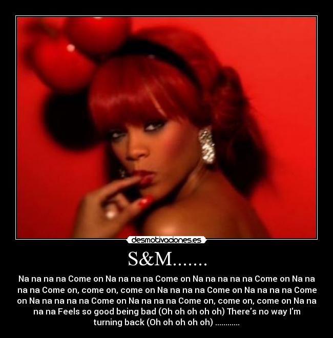 S&M....... - Na na na na Come on Na na na na Come on Na na na na na Come on Na na
na na Come on, come on, come on Na na na na Come on Na na na na Come
on Na na na na na Come on Na na na na Come on, come on, come on Na na
na na Feels so good being bad (Oh oh oh oh oh) Theres no way Im
turning back (Oh oh oh oh oh) ............