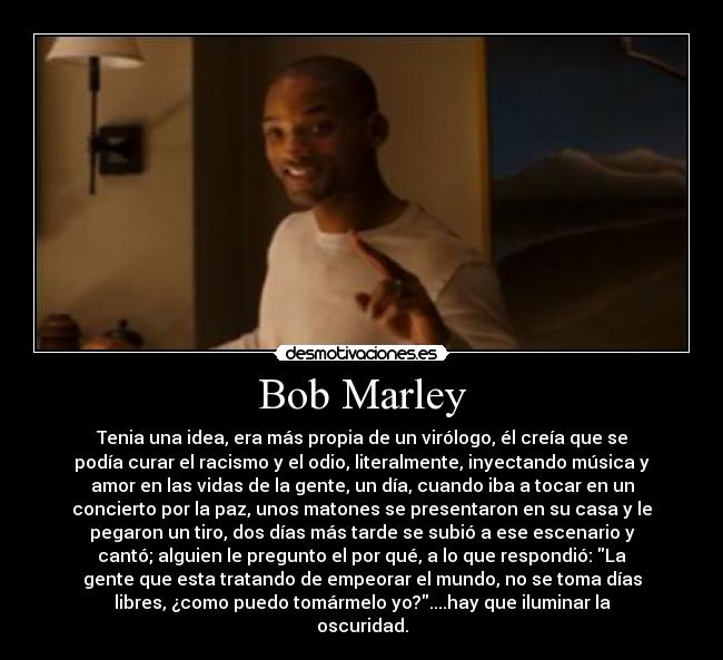 Bob Marley - Tenia una idea, era más propia de un virólogo, él creía que se
podía curar el racismo y el odio, literalmente, inyectando música y
amor en las vidas de la gente, un día, cuando iba a tocar en un
concierto por la paz, unos matones se presentaron en su casa y le
pegaron un tiro, dos días más tarde se subió a ese escenario y
cantó; alguien le pregunto el por qué, a lo que respondió: La
gente que esta tratando de empeorar el mundo, no se toma días
libres, ¿como puedo tomármelo yo?....hay que iluminar la
oscuridad.