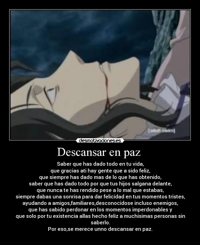 Descansar en paz - Saber que has dado todo en tu vida,
que gracias ati hay gente que a sido feliz,
que siempre has dado mas de lo que has obtenido,
saber que has dado todo por que tus hijos salgana delante,
que nunca te has rendido pese a lo mal que estabas,
siempre dabas una sonrisa para dar felicidad en tus momentos tristes,
ayudando a amigos,familiares,desconocidose incluso enemigos,
que has sabido perdonar en los momentos imperdonables y
que solo por tu existencia allas hecho feliz a muchisimas personas sin saberlo.
Por eso,se merece unno descansar en paz.