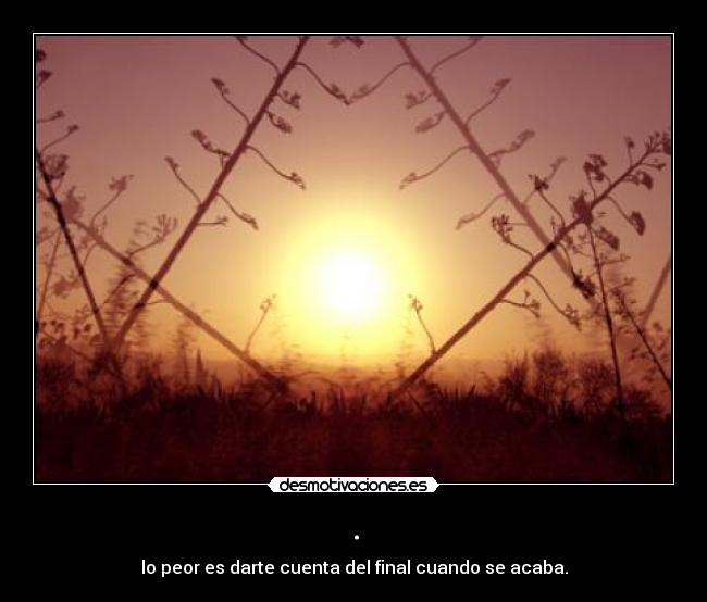 . - lo peor es darte cuenta del final cuando se acaba.