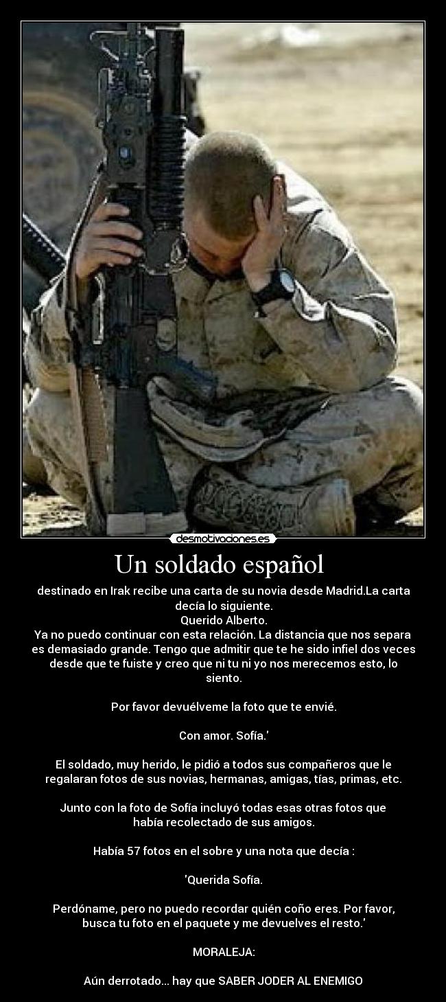 Un soldado español  - destinado en Irak recibe una carta de su novia desde Madrid.La carta
decía lo siguiente.
Querido Alberto.
Ya no puedo continuar con esta relación. La distancia que nos separa
es demasiado grande. Tengo que admitir que te he sido infiel dos veces
desde que te fuiste y creo que ni tu ni yo nos merecemos esto, lo
siento.

Por favor devuélveme la foto que te envié.

Con amor. Sofía.

El soldado, muy herido, le pidió a todos sus compañeros que le
regalaran fotos de sus novias, hermanas, amigas, tías, primas, etc.

Junto con la foto de Sofía incluyó todas esas otras fotos que
había recolectado de sus amigos.

Había 57 fotos en el sobre y una nota que decía :

Querida Sofía.

Perdóname, pero no puedo recordar quién coño eres. Por favor,
busca tu foto en el paquete y me devuelves el resto.

MORALEJA:

Aún derrotado... hay que SABER JODER AL ENEMIGO