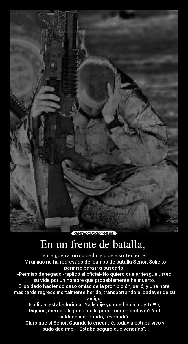 En un frente de batalla,  - en la guerra, un soldado le dice a su Teniente:
-Mi amigo no ha regresado del campo de batalla Señor. Solicito
permiso para ir a buscarlo.
-Permiso denegado -replicó el oficial- No quiero que arriesgue usted
su vida por un hombre que probablemente ha muerto.
El soldado haciendo caso omiso de la prohibición, salió, y una hora
más tarde regreso mortalmente herido, transportando el cadáver de su
amigo.
El oficial estaba furioso: ¡Ya le dije yo que había muerto!!! ¿
Dígame, merecía la pena ir allá para traer un cadáver? Y el
soldado moribundo, respondió:
-Claro que sí Señor. Cuando lo encontré, todavía estaba vivo y
pudo decirme:- Estaba seguro que vendrías.
