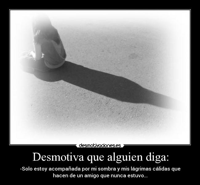 Desmotiva que alguien diga: - -Solo estoy acompañada por mi sombra y mis lágrimas cálidas que
hacen de un amigo que nunca estuvo...