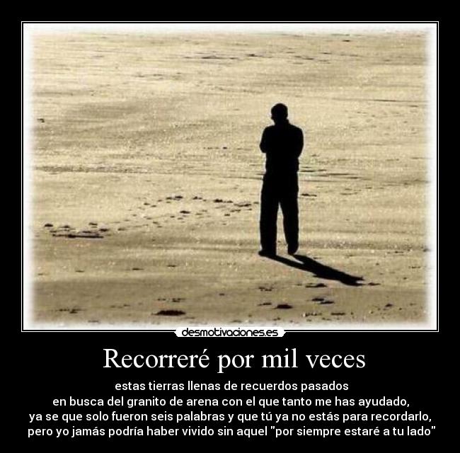  Recorreré por mil veces -  estas tierras llenas de recuerdos pasados
en busca del granito de arena con el que tanto me has ayudado,
ya se que solo fueron seis palabras y que tú ya no estás para recordarlo,
 pero yo jamás podría haber vivido sin aquel por siempre estaré a tu lado