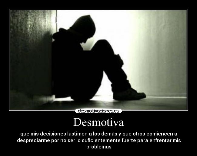 Desmotiva - que mis decisiones lastimen a los demás y que otros comiencen a
despreciarme por no ser lo suficientemente fuerte para enfrentar mis
problemas