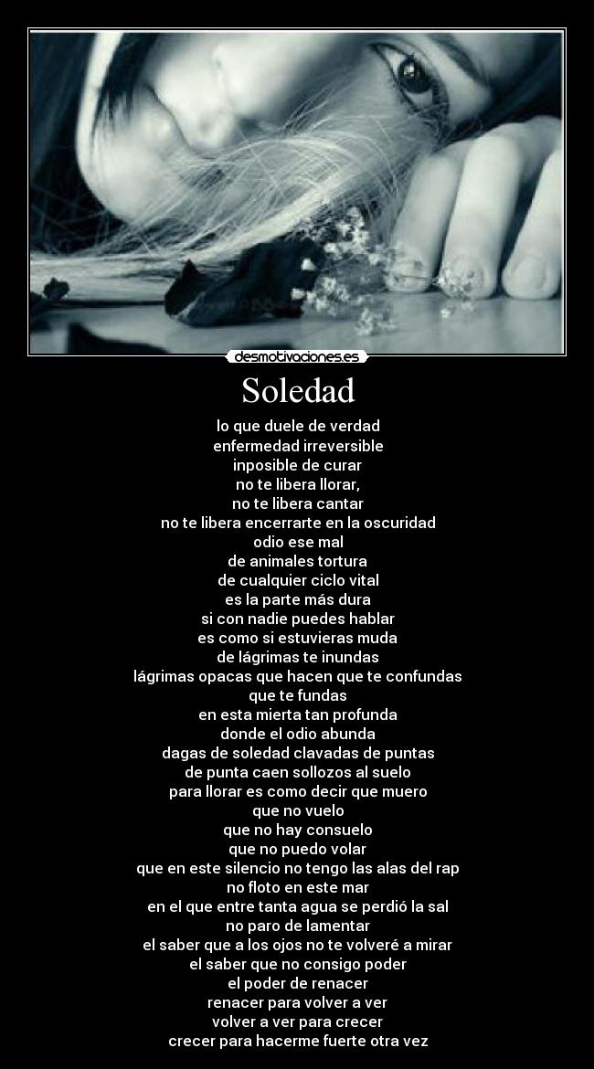 Soledad - lo que duele de verdad
enfermedad irreversible
inposible de curar
no te libera llorar,
no te libera cantar
no te libera encerrarte en la oscuridad
odio ese mal
de animales tortura
de cualquier ciclo vital
es la parte más dura
si con nadie puedes hablar
es como si estuvieras muda
de lágrimas te inundas
lágrimas opacas que hacen que te confundas
que te fundas
en esta mierta tan profunda
donde el odio abunda
dagas de soledad clavadas de puntas
de punta caen sollozos al suelo
para llorar es como decir que muero
que no vuelo
que no hay consuelo
que no puedo volar
que en este silencio no tengo las alas del rap
no floto en este mar
en el que entre tanta agua se perdió la sal
no paro de lamentar
el saber que a los ojos no te volveré a mirar
el saber que no consigo poder
el poder de renacer
renacer para volver a ver
volver a ver para crecer
crecer para hacerme fuerte otra vez