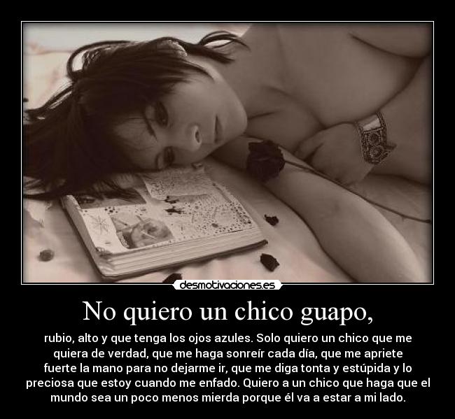 No quiero un chico guapo, - rubio, alto y que tenga los ojos azules. Solo quiero un chico que me
quiera de verdad, que me haga sonreír cada día, que me apriete
fuerte la mano para no dejarme ir, que me diga tonta y estúpida y lo
preciosa que estoy cuando me enfado. Quiero a un chico que haga que el
mundo sea un poco menos mierda porque él va a estar a mi lado.