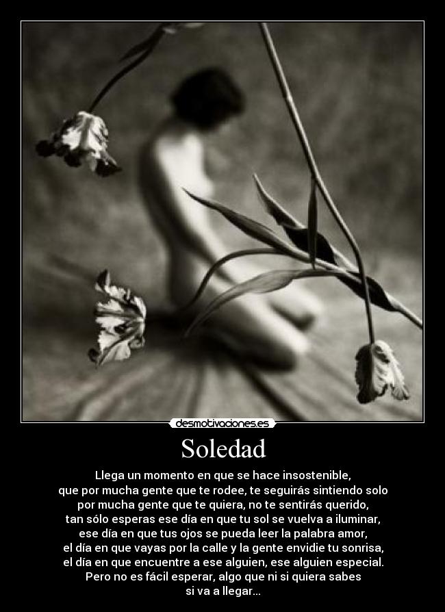 Soledad - Llega un momento en que se hace insostenible,
que por mucha gente que te rodee, te seguirás sintiendo solo
por mucha gente que te quiera, no te sentirás querido,
tan sólo esperas ese día en que tu sol se vuelva a iluminar,
ese día en que tus ojos se pueda leer la palabra amor,
el día en que vayas por la calle y la gente envidie tu sonrisa,
el día en que encuentre a ese alguien, ese alguien especial.
Pero no es fácil esperar, algo que ni si quiera sabes
si va a llegar...