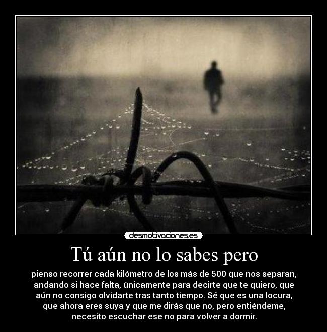 Tú aún no lo sabes pero - pienso recorrer cada kilómetro de los más de 500 que nos separan,
andando si hace falta, únicamente para decirte que te quiero, que
aún no consigo olvidarte tras tanto tiempo. Sé que es una locura,
que ahora eres suya y que me dirás que no, pero entiéndeme,
necesito escuchar ese no para volver a dormir.