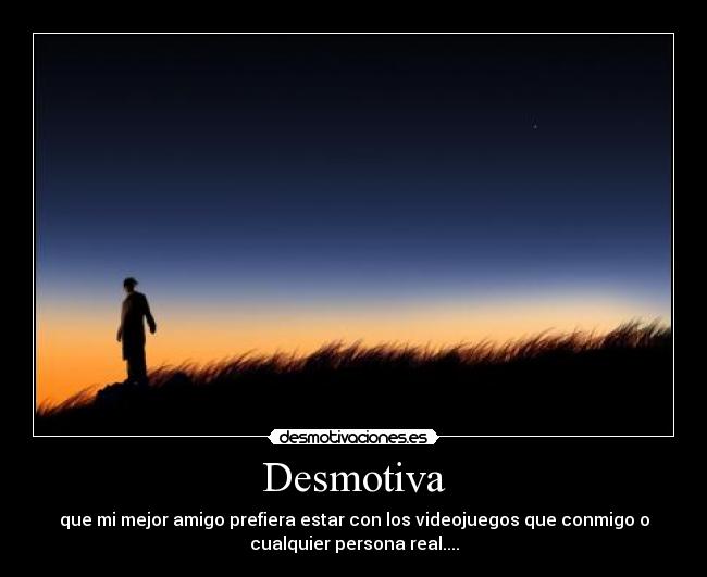 Desmotiva - que mi mejor amigo prefiera estar con los videojuegos que conmigo o
cualquier persona real....