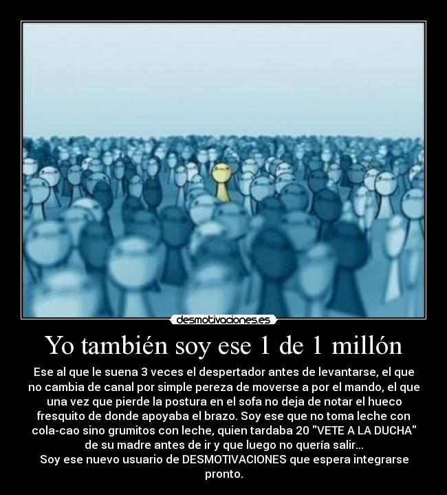Yo también soy ese 1 de 1 millón - Ese al que le suena 3 veces el despertador antes de levantarse, el que
no cambia de canal por simple pereza de moverse a por el mando, el que
una vez que pierde la postura en el sofa no deja de notar el hueco
fresquito de donde apoyaba el brazo. Soy ese que no toma leche con
cola-cao sino grumitos con leche, quien tardaba 20 VETE A LA DUCHA
de su madre antes de ir y que luego no quería salir...
Soy ese nuevo usuario de DESMOTIVACIONES que espera integrarse
pronto.