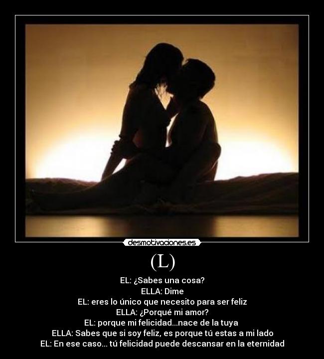 (L) - EL: ¿Sabes una cosa?
ELLA: Dime
EL: eres lo único que necesito para ser feliz
ELLA: ¿Porqué mi amor?
EL: porque mi felicidad...nace de la tuya 
ELLA: Sabes que si soy feliz, es porque tú estas a mi lado
EL: En ese caso... tú felicidad puede descansar en la eternidad