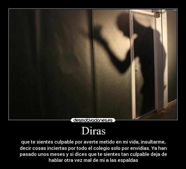 Diras - que te sientes culpable por averte metido en mi vida, insultarme,
decir cosas inciertas por todo el colegio solo por envidias. Ya han
pasado unos meses y si dices que te sientes tan culpable deja de
hablar otra vez mal de mi a las espaldas