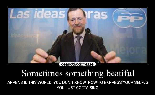 Sometimes something beatiful - HAPPENS IN THIS WORLD, YOU DONT KNOW HOW TO EXPRESS YOUR SELF, SO
YOU JUST GOTTA SING