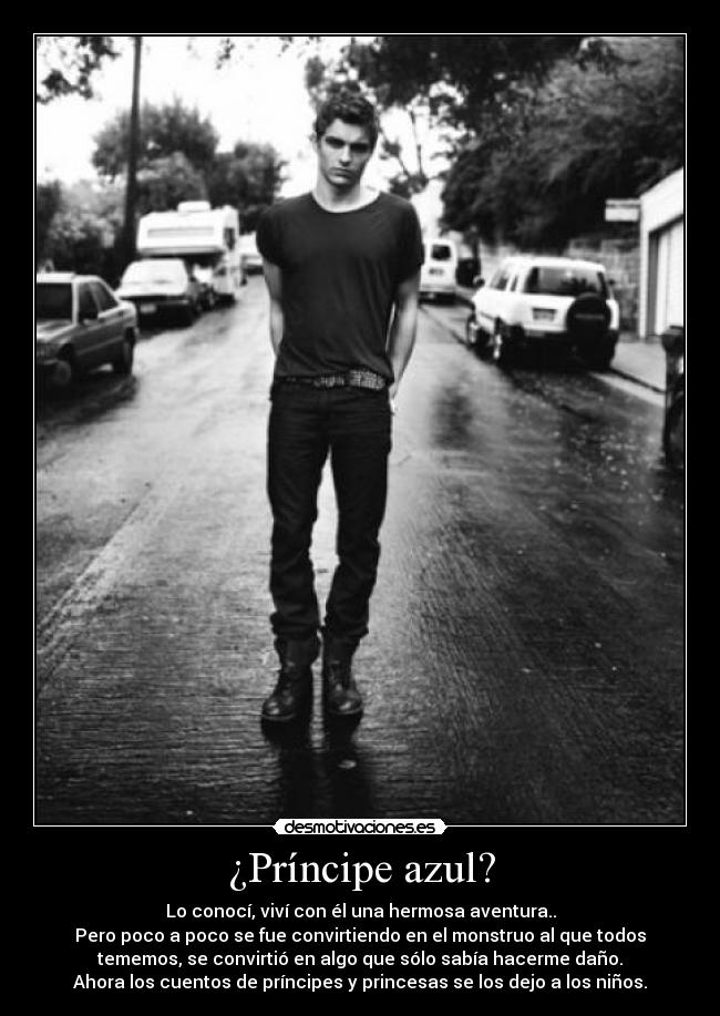 ¿Príncipe azul? - Lo conocí, viví con él una hermosa aventura..
Pero poco a poco se fue convirtiendo en el monstruo al que todos
tememos, se convirtió en algo que sólo sabía hacerme daño.
Ahora los cuentos de príncipes y princesas se los dejo a los niños.
