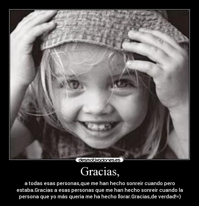 Gracias, - a todas esas personas,que me han hecho sonreir cuando pero
estaba.Gracias a esas personas que me han hecho sonreir cuando la
persona que yo más queria me ha hecho llorar.Gracias,de verdad!=)