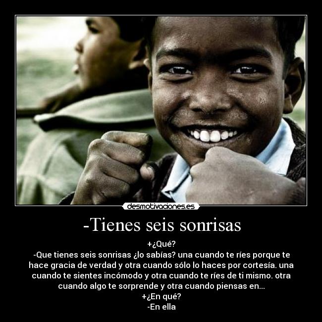 -Tienes seis sonrisas - +¿Qué?
-Que tienes seis sonrisas ¿lo sabías? una cuando te ríes porque te
hace gracia de verdad y otra cuando sólo lo haces por cortesía. una
cuando te sientes incómodo y otra cuando te ríes de ti mismo. otra
cuando algo te sorprende y otra cuando piensas en...
+¿En qué?
-En ella