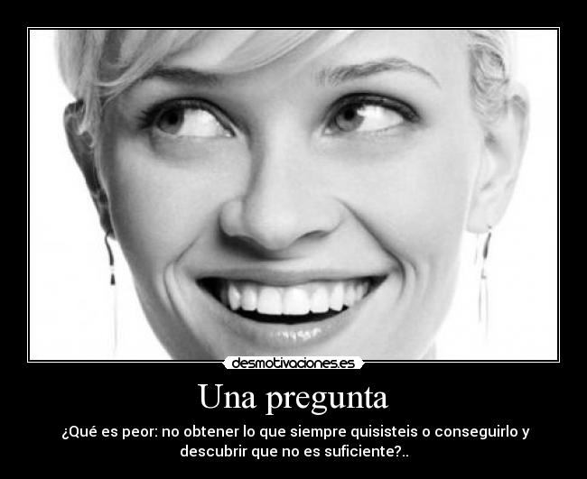 Una pregunta - ¿Qué es peor: no obtener lo que siempre quisisteis o conseguirlo y
descubrir que no es suficiente?..