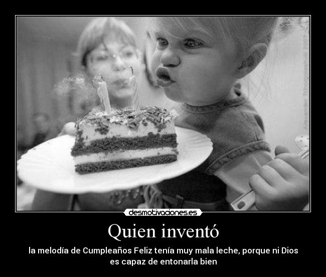 Quien inventó - la melodía de Cumpleaños Feliz tenía muy mala leche, porque ni Dios
es capaz de entonarla bien