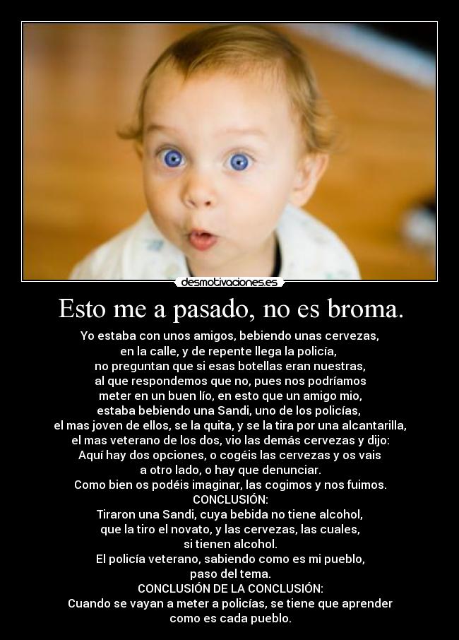 Esto me a pasado, no es broma. - Yo estaba con unos amigos, bebiendo unas cervezas,
en la calle, y de repente llega la policía,
no preguntan que si esas botellas eran nuestras,
al que respondemos que no, pues nos podríamos
meter en un buen lío, en esto que un amigo mio,
estaba bebiendo una Sandi, uno de los policías,
el mas joven de ellos, se la quita, y se la tira por una alcantarilla,
el mas veterano de los dos, vio las demás cervezas y dijo:
Aquí hay dos opciones, o cogéis las cervezas y os vais
a otro lado, o hay que denunciar.
Como bien os podéis imaginar, las cogimos y nos fuimos.
CONCLUSIÓN:
Tiraron una Sandi, cuya bebida no tiene alcohol,
que la tiro el novato, y las cervezas, las cuales,
si tienen alcohol.
El policía veterano, sabiendo como es mi pueblo,
paso del tema.
CONCLUSIÓN DE LA CONCLUSIÓN:
Cuando se vayan a meter a policías, se tiene que aprender
como es cada pueblo.