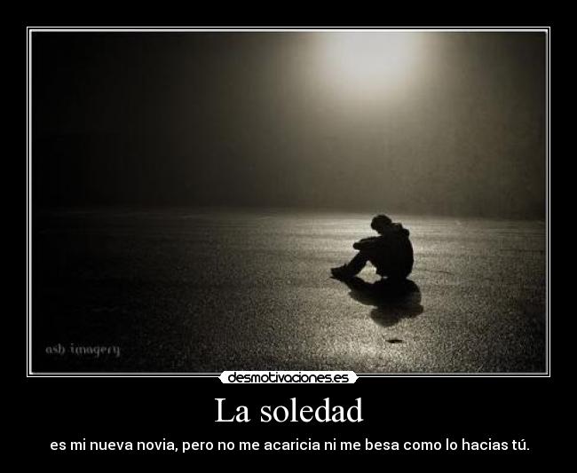 La soledad - es mi nueva novia, pero no me acaricia ni me besa como lo hacias tú.