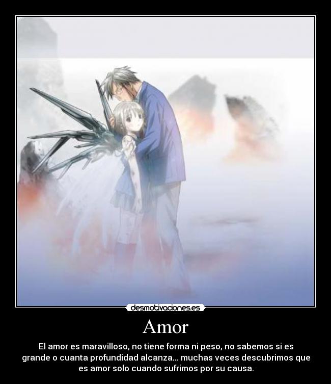 Amor - El amor es maravilloso, no tiene forma ni peso, no sabemos si es
grande o cuanta profundidad alcanza… muchas veces descubrimos que
es amor solo cuando sufrimos por su causa.