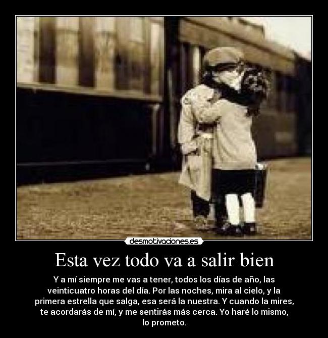 Esta vez todo va a salir bien - Y a mí siempre me vas a tener, todos los días de año, las
veinticuatro horas del día. Por las noches, mira al cielo, y la
primera estrella que salga, esa será la nuestra. Y cuando la mires,
te acordarás de mí, y me sentirás más cerca. Yo haré lo mismo,
lo prometo.