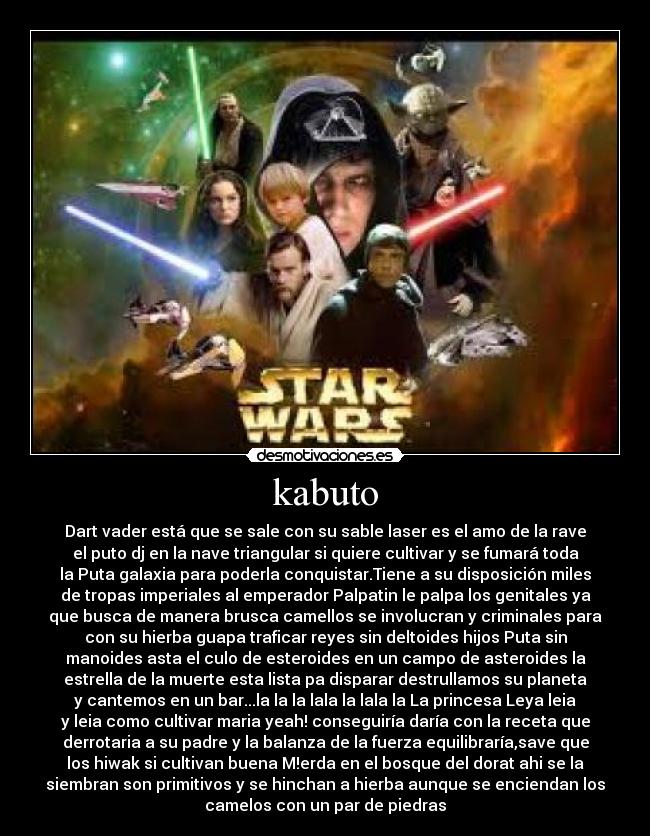 kabuto - Dart vader está que se sale con su sable laser es el amo de la rave
el puto dj en la nave triangular si quiere cultivar y se fumará toda
la Puta galaxia para poderla conquistar.Tiene a su disposición miles
de tropas imperiales al emperador Palpatin le palpa los genitales ya
que busca de manera brusca camellos se involucran y criminales para
con su hierba guapa traficar reyes sin deltoides hijos Puta sin
manoides asta el culo de esteroides en un campo de asteroides la
estrella de la muerte esta lista pa disparar destrullamos su planeta
y cantemos en un bar...la la la lala la lala la La princesa Leya leia
y leia como cultivar maria yeah! conseguiría daría con la receta que
derrotaria a su padre y la balanza de la fuerza equilibraría,save que
los hiwak si cultivan buena M!erda en el bosque del dorat ahi se la
siembran son primitivos y se hinchan a hierba aunque se enciendan los
camelos con un par de piedras