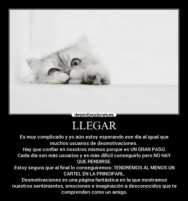 LLEGAR - Es muy complicado y yo aún estoy esperando ese día al igual que
muchos usuarios de desmotivaciones.
Hay que confiar en nosotros mismos porque es UN GRAN PASO.
Cada día son más usuarios y es más dificil conseguirlo pero NO HAY
QUE RENDIRSE.
Estoy segura que al final lo conseguiremos: TENDREMOS AL MENOS UN
CARTEL EN LA PRINCIPARL.
Desmotivaciones es una página fantástica en la que mostramos
nuestros sentimientos, emociones e imaginación a desconocidos que te
comprenden como un amigo.
