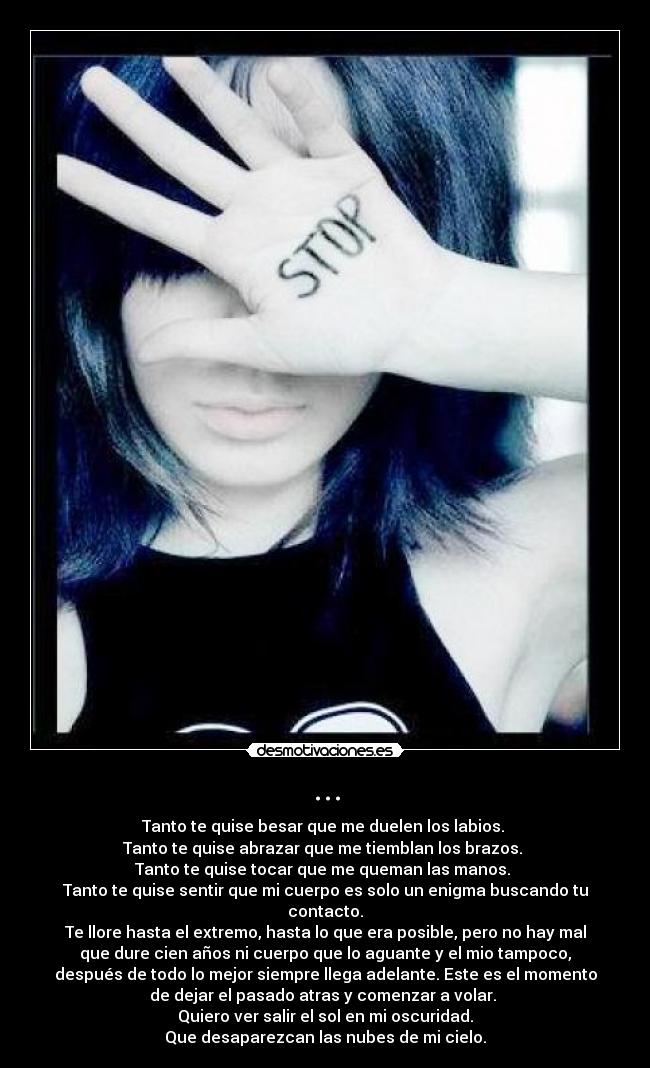 ... - Tanto te quise besar que me duelen los labios. 
Tanto te quise abrazar que me tiemblan los brazos. 
Tanto te quise tocar que me queman las manos. 
Tanto te quise sentir que mi cuerpo es solo un enigma buscando tu
contacto.
Te llore hasta el extremo, hasta lo que era posible, pero no hay mal
que dure cien años ni cuerpo que lo aguante y el mio tampoco,
después de todo lo mejor siempre llega adelante. Este es el momento
de dejar el pasado atras y comenzar a volar. 
Quiero ver salir el sol en mi oscuridad.
Que desaparezcan las nubes de mi cielo.