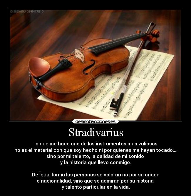 Stradivarius - lo que me hace uno de los instrumentos mas valiosos
no es el material con que soy hecho ni por quienes me hayan tocado....
sino por mi talento, la calidad de mi sonido 
y la historia que llevo conmigo.

De igual forma las personas se voloran no por su origen
o nacionalidad, sino que se admiran por su historia 
y talento particular en la vida.