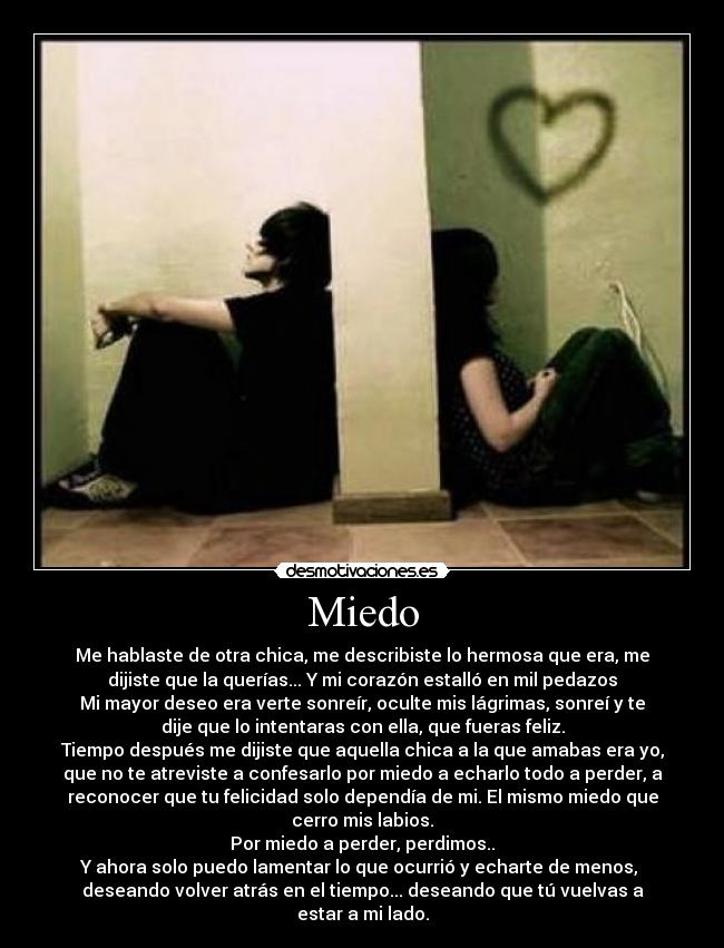 Miedo - Me hablaste de otra chica, me describiste lo hermosa que era, me
dijiste que la querías... Y mi corazón estalló en mil pedazos
Mi mayor deseo era verte sonreír, oculte mis lágrimas, sonreí y te
dije que lo intentaras con ella, que fueras feliz.
Tiempo después me dijiste que aquella chica a la que amabas era yo,
que no te atreviste a confesarlo por miedo a echarlo todo a perder, a
reconocer que tu felicidad solo dependía de mi. El mismo miedo que
cerro mis labios.
Por miedo a perder, perdimos..
Y ahora solo puedo lamentar lo que ocurrió y echarte de menos,
deseando volver atrás en el tiempo... deseando que tú vuelvas a
estar a mi lado.