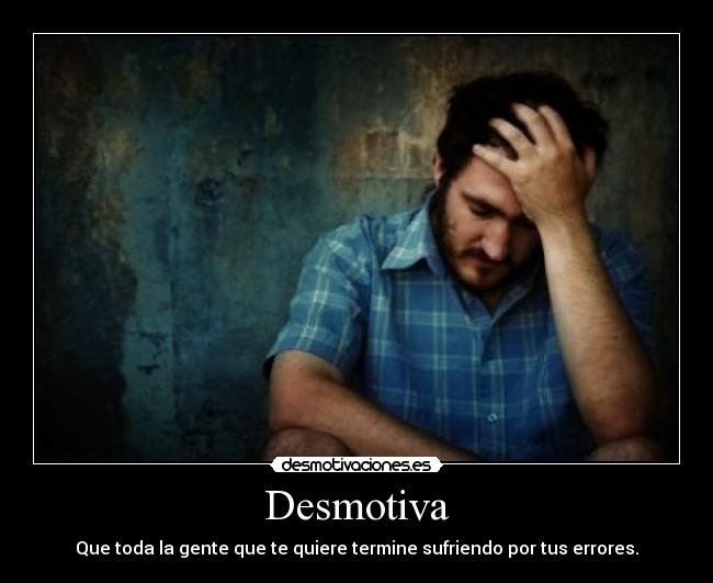 Desmotiva - Que toda la gente que te quiere termine sufriendo por tus errores.