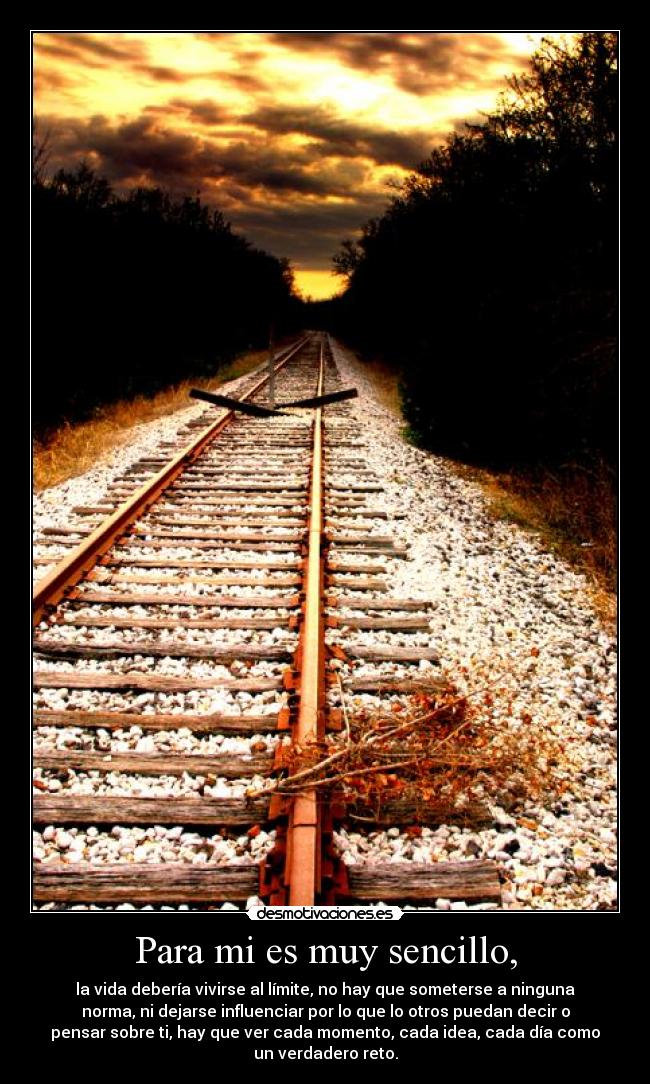 Para mi es muy sencillo, - la vida debería vivirse al límite, no hay que someterse a ninguna
norma, ni dejarse influenciar por lo que lo otros puedan decir o
pensar sobre ti, hay que ver cada momento, cada idea, cada día como
un verdadero reto.