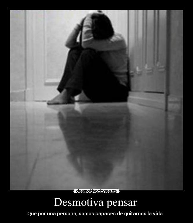 Desmotiva pensar  - Que por una persona, somos capaces de quitarnos la vida...