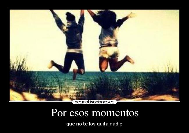 Por esos momentos - que no te los quita nadie.