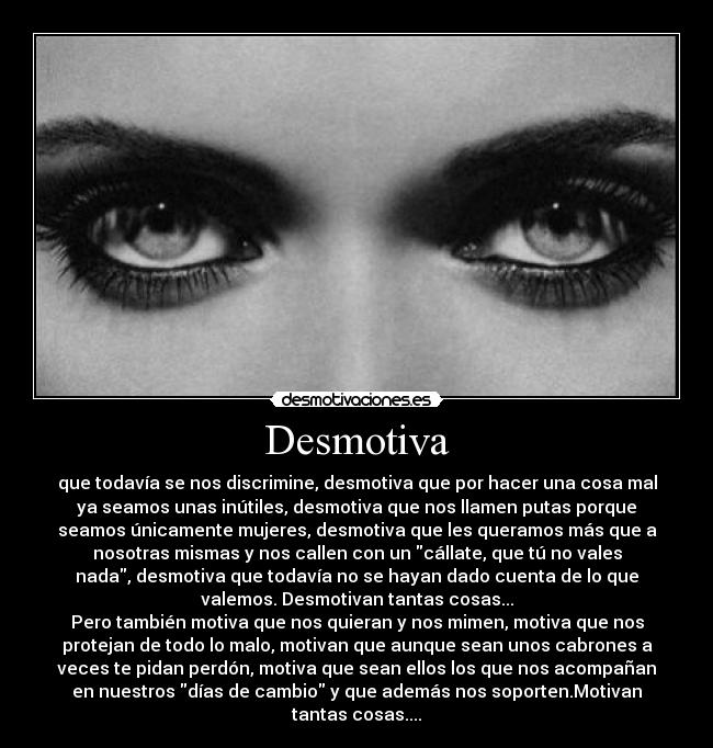 Desmotiva - que todavía se nos discrimine, desmotiva que por hacer una cosa mal
ya seamos unas inútiles, desmotiva que nos llamen putas porque
seamos únicamente mujeres, desmotiva que les queramos más que a
nosotras mismas y nos callen con un cállate, que tú no vales
nada, desmotiva que todavía no se hayan dado cuenta de lo que
valemos. Desmotivan tantas cosas...
Pero también motiva que nos quieran y nos mimen, motiva que nos
protejan de todo lo malo, motivan que aunque sean unos cabrones a
veces te pidan perdón, motiva que sean ellos los que nos acompañan
en nuestros días de cambio y que además nos soporten.Motivan
tantas cosas....