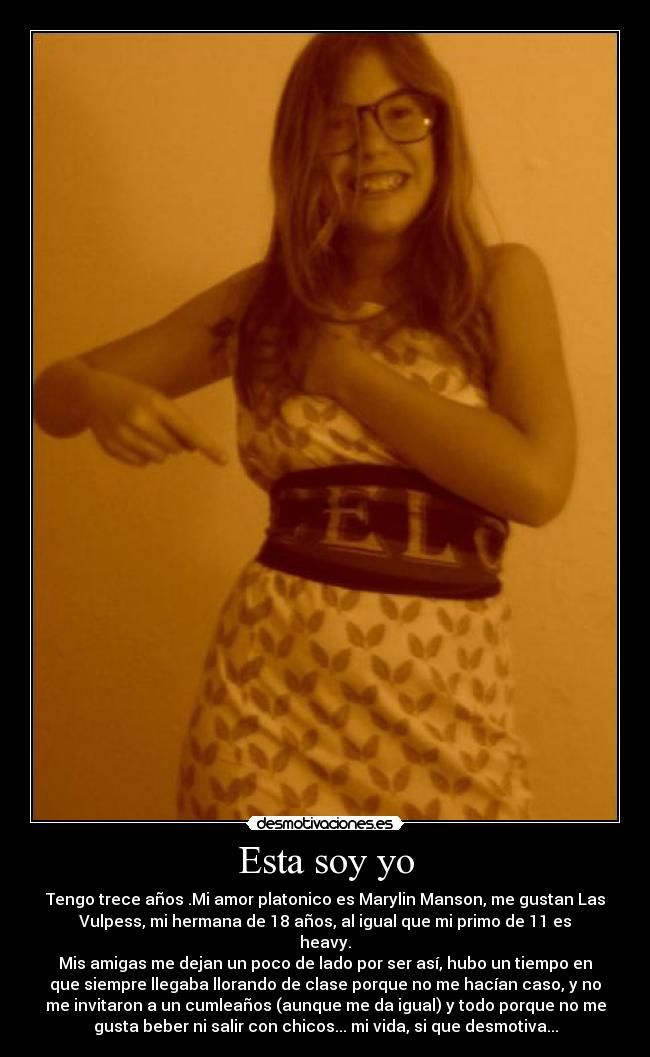 Esta soy yo - Tengo trece años .Mi amor platonico es Marylin Manson, me gustan Las
Vulpess, mi hermana de 18 años, al igual que mi primo de 11 es
heavy.
Mis amigas me dejan un poco de lado por ser así, hubo un tiempo en
que siempre llegaba llorando de clase porque no me hacían caso, y no
me invitaron a un cumleaños (aunque me da igual) y todo porque no me
gusta beber ni salir con chicos... mi vida, si que desmotiva...