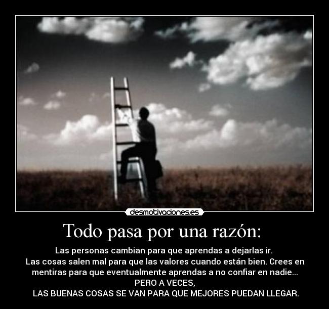 Todo pasa por una razón:  - Las personas cambian para que aprendas a dejarlas ir. 
Las cosas salen mal para que las valores cuando están bien. Crees en
mentiras para que eventualmente aprendas a no confiar en nadie...
PERO A VECES,
 LAS BUENAS COSAS SE VAN PARA QUE MEJORES PUEDAN LLEGAR.