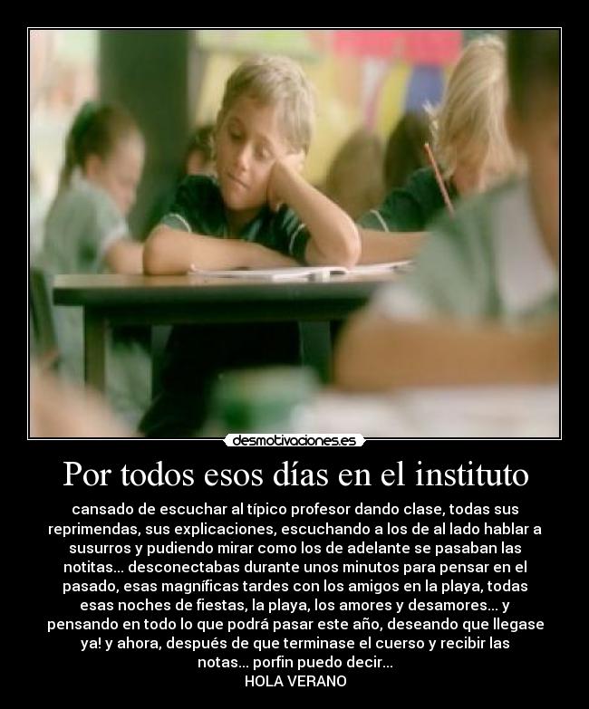 Por todos esos días en el instituto - cansado de escuchar al típico profesor dando clase, todas sus
reprimendas, sus explicaciones, escuchando a los de al lado hablar a
susurros y pudiendo mirar como los de adelante se pasaban las
notitas... desconectabas durante unos minutos para pensar en el
pasado, esas magníficas tardes con los amigos en la playa, todas
esas noches de fiestas, la playa, los amores y desamores... y
pensando en todo lo que podrá pasar este año, deseando que llegase
ya! y ahora, después de que terminase el cuerso y recibir las
notas... porfin puedo decir...
HOLA VERANO