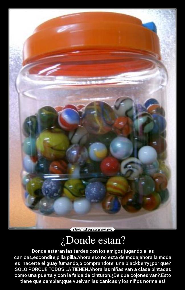 ¿Donde estan? - Donde estaran las tardes con los amigos jugando a las
canicas,escondite,pilla pilla.Ahora eso no esta de moda,ahora la moda
es hacerte el guay fumando,o comprandote una blackberry¿por que?
SOLO PORQUE TODOS LA TIENEN.Ahora las niñas van a clase pintadas
como una puerta y con la falda de cinturon.¿De que cojones van?.Esto
tiene que cambiar.¡que vuelvan las canicas y los niños normales!