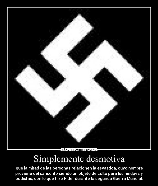 Simplemente desmotiva - que la mitad de las personas relacionen la esvastica, cuyo nombre
proviene del sánscrito siendo un objeto de culto para los hindues y
budistas, con lo que hizo Hitler durante la segunda Guerra Mundial.