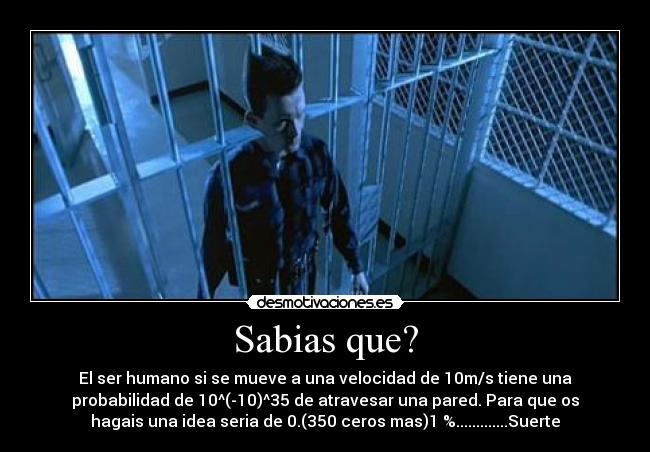 Sabias que? - El ser humano si se mueve a una velocidad de 10m/s tiene una
probabilidad de 10^(-10)^35 de atravesar una pared. Para que os
hagais una idea seria de 0.(350 ceros mas)1 %.............Suerte