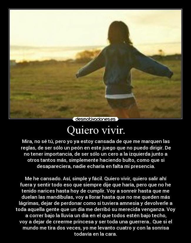 Quiero vivir. - Mira, no sé tú, pero yo ya estoy cansada de que me marquen las
reglas, de ser sólo un peón en este juego que no puedo dirigir. De
no tener importancia, de ser sólo un cero a la izquierda junto a
otros tantos más, simplemente haciendo bulto, como que si
desapareciera, nadie echaría en falta mi presencia.
Me he cansado. Así, simple y fácil. Quiero vivir, quiero salir ahí
fuera y sentir todo eso que siempre dije que haría, pero que no he
tenido narices hasta hoy de cumplir. Voy a sonreír hasta que me
duelan las mandíbulas, voy a llorar hasta que no me queden más
lágrimas, dejar de perdonar como si tuviera amnesia y devolverle a
toda aquella gente que un día me derribó su merecida venganza. Voy
a correr bajo la lluvia un día en el que todos estén bajo techo,
voy a dejar de creerme princesa y ser toda una guerrera.. Que si el
mundo me tira dos veces, yo me levanto cuatro y con la sonrisa
todavía en la cara.
