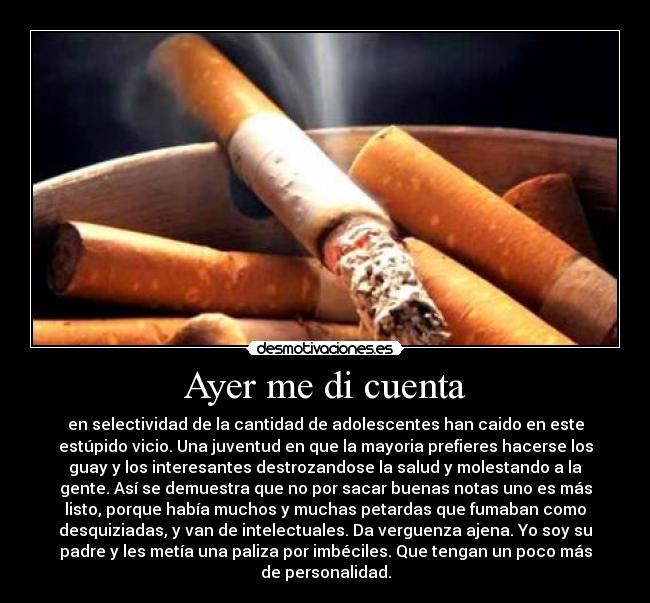 Ayer me di cuenta - en selectividad de la cantidad de adolescentes han caido en este
estúpido vicio. Una juventud en que la mayoria prefieres hacerse los
guay y los interesantes destrozandose la salud y molestando a la
gente. Así se demuestra que no por sacar buenas notas uno es más
listo, porque había muchos y muchas petardas que fumaban como
desquiziadas, y van de intelectuales. Da verguenza ajena. Yo soy su
padre y les metía una paliza por imbéciles. Que tengan un poco más
de personalidad.