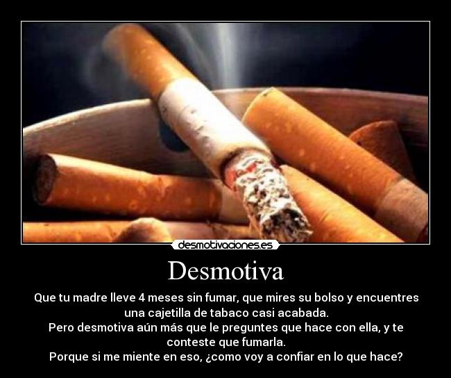 Desmotiva - Que tu madre lleve 4 meses sin fumar, que mires su bolso y encuentres
una cajetilla de tabaco casi acabada.
Pero desmotiva aún más que le preguntes que hace con ella, y te
conteste que fumarla.
Porque si me miente en eso, ¿como voy a confiar en lo que hace?