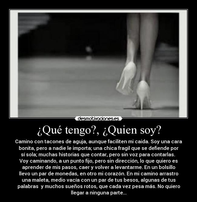 ¿Qué tengo?, ¿Quien soy? - Camino con tacones de aguja, aunque faciliten mi caida. Soy una cara
bonita, pero a nadie le importa; una chica fragil que se defiende por
sí sola; muchas historias que contar, pero sin voz para contarlas. 
Voy caminando, a un punto fijo, pero sin dirección, lo que quiero es
aprender de mis pasos, caer y volver a levantarme. En un bolsillo
llevo un par de monedas, en otro mi corazón. En mi camino arrastro
una maleta, medio vacía con un par de tus besos, algunas de tus
palabras  y muchos sueños rotos, que cada vez pesa más. No quiero
llegar a ninguna parte...