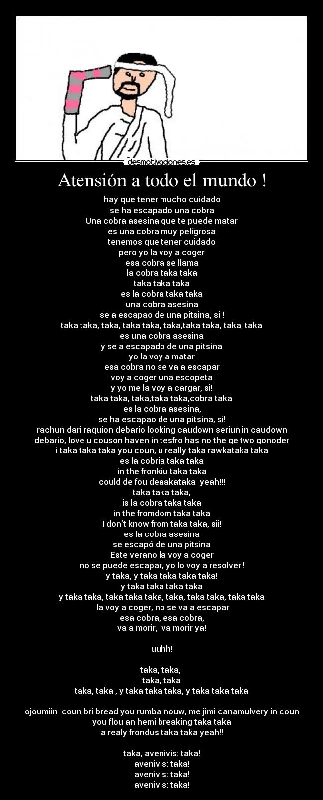 Atensión a todo el mundo ! - hay que tener mucho cuidado
se ha escapado una cobra
Una cobra asesina que te puede matar
es una cobra muy peligrosa
tenemos que tener cuidado
pero yo la voy a coger
esa cobra se llama
la cobra taka taka
taka taka taka
es la cobra taka taka
una cobra asesina
se a escapao de una pitsina, si !
taka taka, taka, taka taka, taka,taka taka, taka, taka
es una cobra asesina
y se a escapado de una pitsina
yo la voy a matar
esa cobra no se va a escapar
voy a coger una escopeta
y yo me la voy a cargar, si!
taka taka, taka,taka taka,cobra taka
es la cobra asesina,
se ha escapao de una pitsina, si!
rachun dari raquion debario looking caudown seriun in caudown
debario, love u couson haven in tesfro has no the ge two gonoder
i taka taka taka you coun, u really taka rawkataka taka
es la cobria taka taka
in the fronkiu taka taka
could de fou deaakataka  yeah!!!
taka taka taka,
is la cobra taka taka
in the fromdom taka taka
I dont know from taka taka, sii!
es la cobra asesina
se escapó de una pitsina
Este verano la voy a coger
no se puede escapar, yo lo voy a resolver!!
y taka, y taka taka taka taka!
y taka taka taka taka
y taka taka, taka taka taka, taka, taka taka, taka taka
 la voy a coger, no se va a escapar
esa cobra, esa cobra,
va a morir,  va morir ya!

uuhh!

taka, taka, 
taka, taka
taka, taka , y taka taka taka, y taka taka taka

ojoumiin  coun bri bread you rumba nouw, me jimi canamulvery in coun
you flou an hemi breaking taka taka
a realy frondus taka taka yeah!!

taka, avenivis: taka!
avenivis: taka!
avenivis: taka!
avenivis: taka!