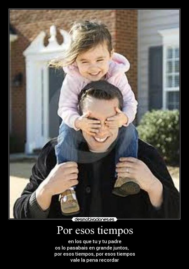 Por esos tiempos - en los que tu y tu padre
os lo pasabais en grande juntos,     
por esos tiempos, por esos tiempos
vale la pena recordar